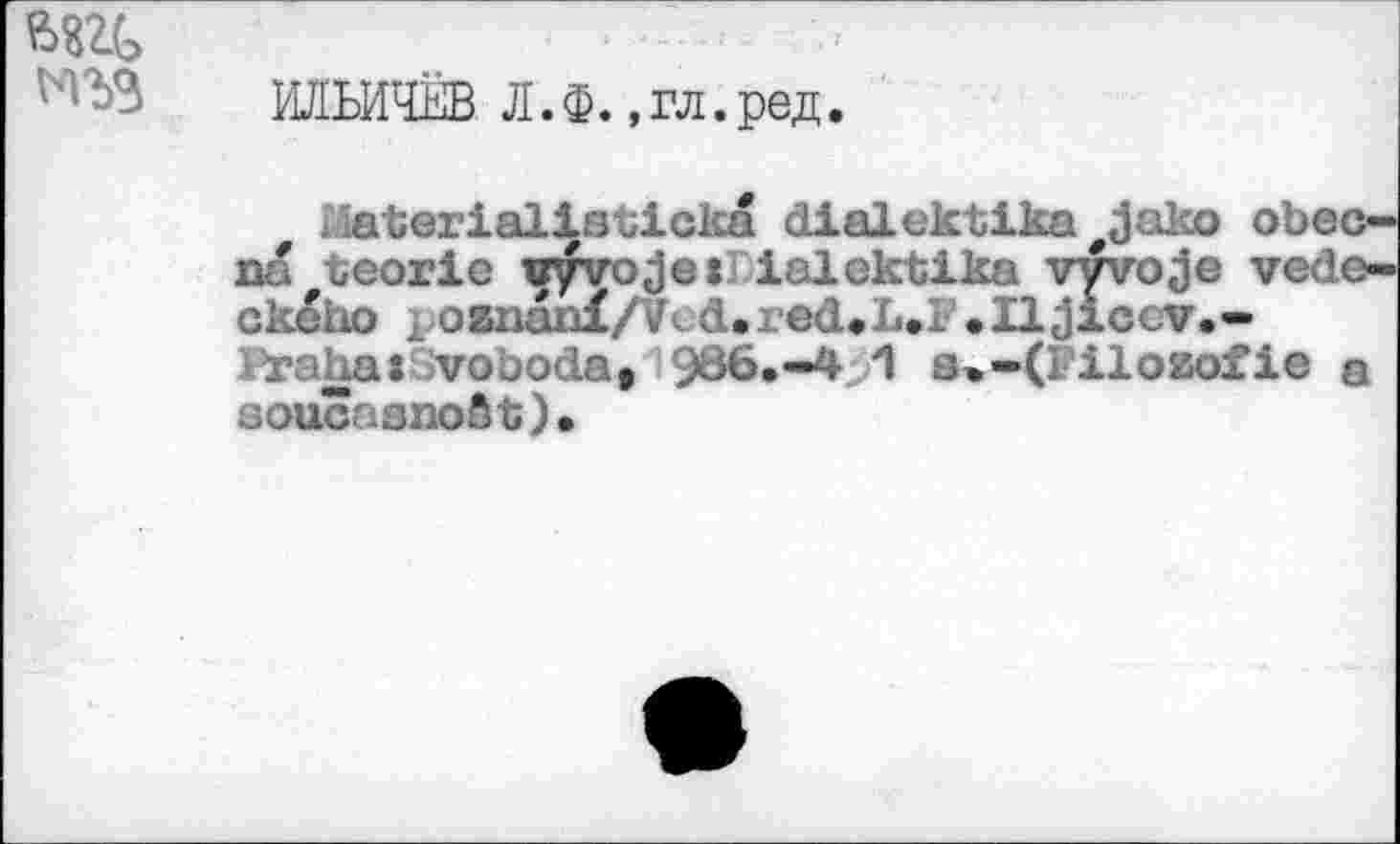 ﻿ИЛЬИЧЁВ Л.Ф. .гл.ред.
. löterialisticka dialektika#Jako obec-oa teorie vyvo Je trialektika vyvoje vede-ске но poanunX/Vcd.red.L.l .Iljiccv.-voboda, 986.-4 1 s»-(l iloEofie a soucasnoSt).